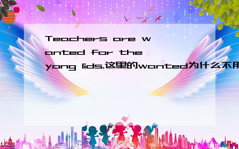 Teachers are wanted for the yong lids.这里的wanted为什么不用want或者want to?