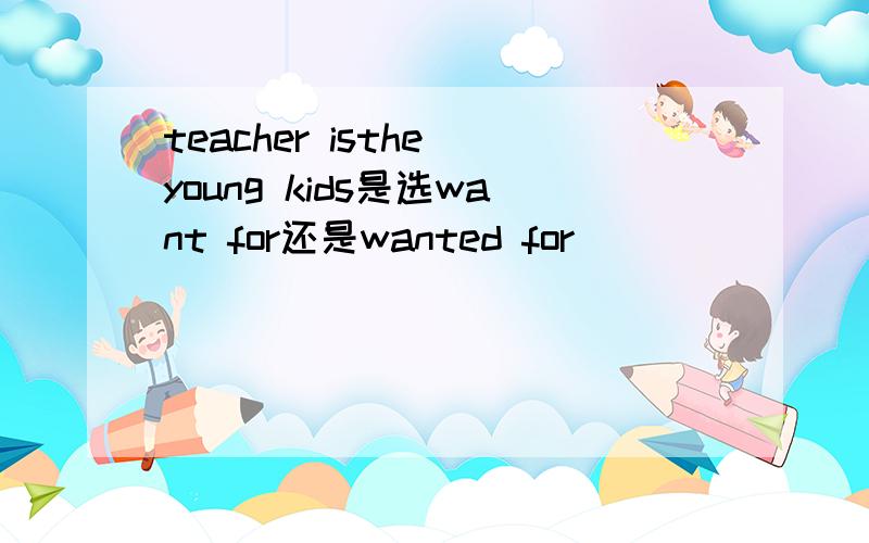 teacher isthe young kids是选want for还是wanted for