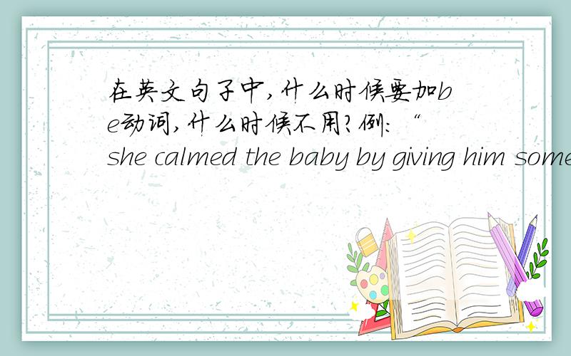 在英文句子中,什么时候要加be动词,什么时候不用?例：“she calmed the baby by giving him some milk”和“he was calm when i told him the bad news”中第一个要有be动词,而第二个不用?