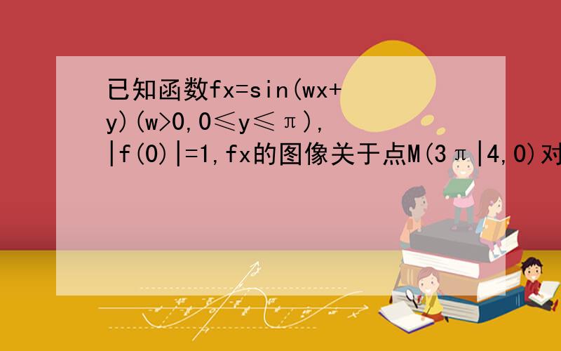 已知函数fx=sin(wx+y)(w>0,0≤y≤π),|f(0)|=1,fx的图像关于点M(3π|4,0)对称,且在区间【0,π|2】上市单调函数,求w,y的值