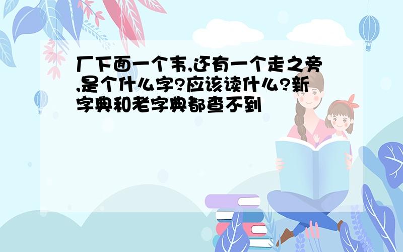 厂下面一个韦,还有一个走之旁,是个什么字?应该读什么?新字典和老字典都查不到