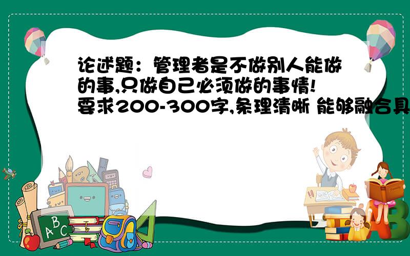 论述题：管理者是不做别人能做的事,只做自己必须做的事情!要求200-300字,条理清晰 能够融合具体例子.