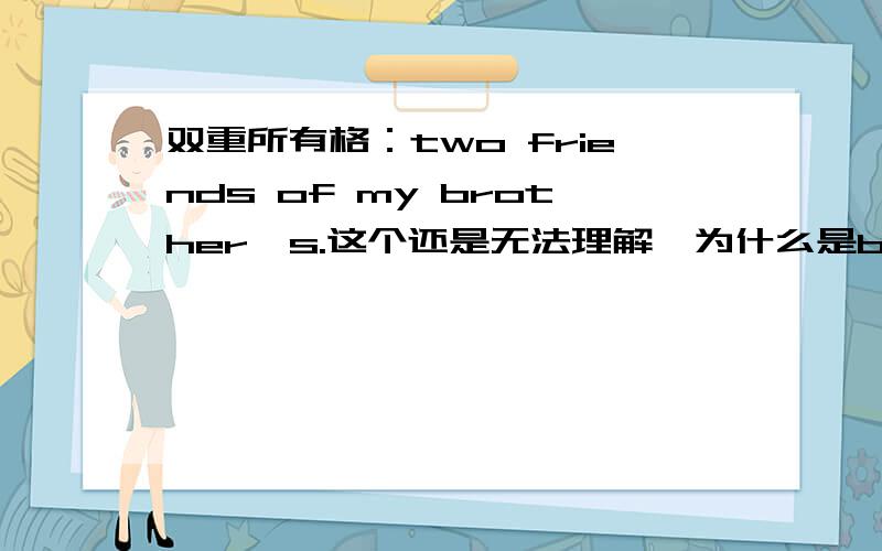 双重所有格：two friends of my brother's.这个还是无法理解,为什么是brother's而不是brother?双重所有格：two friends of my brother's.这个还是无法理解,为什么是brother's而不是brother?