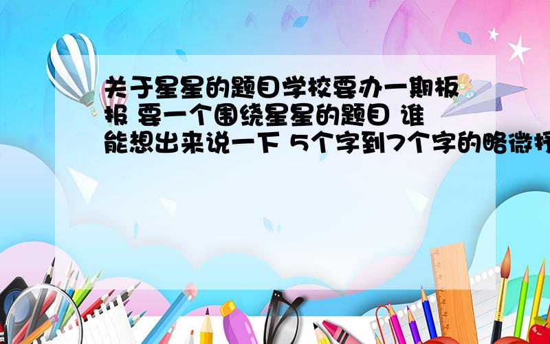 关于星星的题目学校要办一期板报 要一个围绕星星的题目 谁能想出来说一下 5个字到7个字的略微抒情点