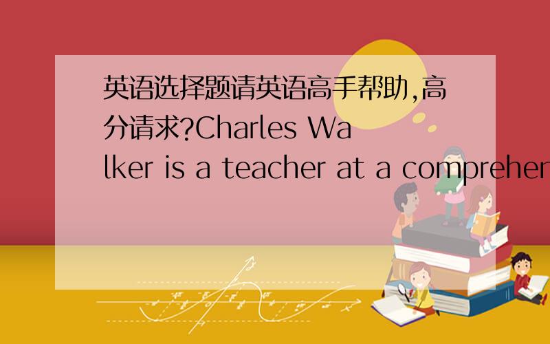 英语选择题请英语高手帮助,高分请求?Charles Walker is a teacher at a comprehensive school in Norwich.He joined the staff of the school in 1998 and has been there ever since.Before moving to Norwich,he taught in Italy and in Wales, and b