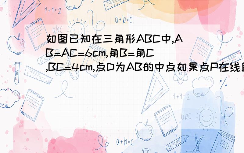 如图已知在三角形ABC中,AB=AC=6cm,角B=角C,BC=4cm,点D为AB的中点如果点P在线段BC上以1 cm／s的速度由点B向点C运动,同时,点Q在线段CA上由点C向点A运动．①若点Q的运动速度与点P的运动速度相等,经过1