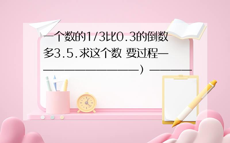 一个数的1/3比0.3的倒数多3.5.求这个数 要过程——————————）————