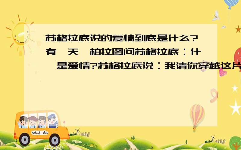 苏格拉底说的爱情到底是什么?有一天,柏拉图问苏格拉底：什麽是爱情?苏格拉底说：我请你穿越这片稻田,去摘一株最大最金黄的麦穗回来,但是有个规则：你不能走回头路,而且你只能摘一次.