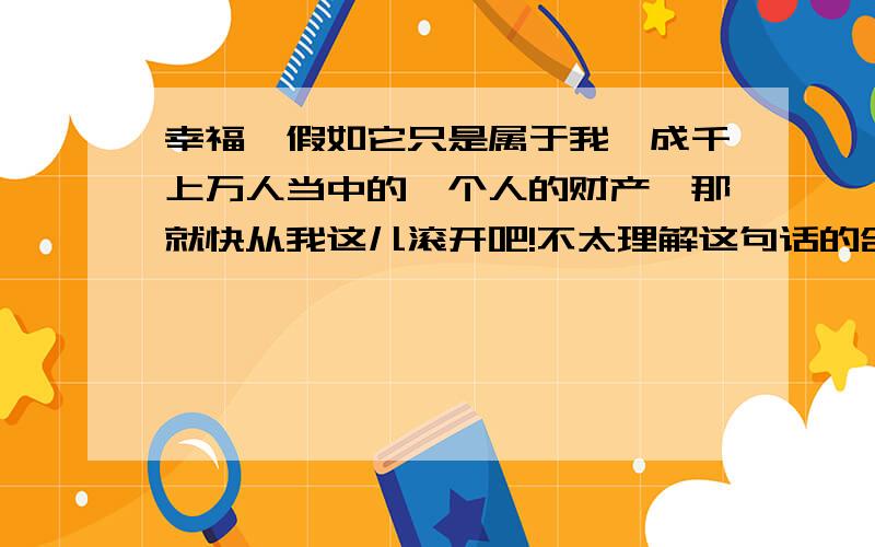 幸福,假如它只是属于我,成千上万人当中的一个人的财产,那就快从我这儿滚开吧!不太理解这句话的含义和意思?