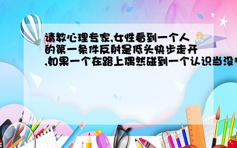 请教心理专家,女性看到一个人的第一条件反射是低头快步走开,如果一个在路上偶然碰到一个认识当没交流过的女同事,她看到你的第一反应是低头快步走开意味着是什么意思?是抵触还是讨厌