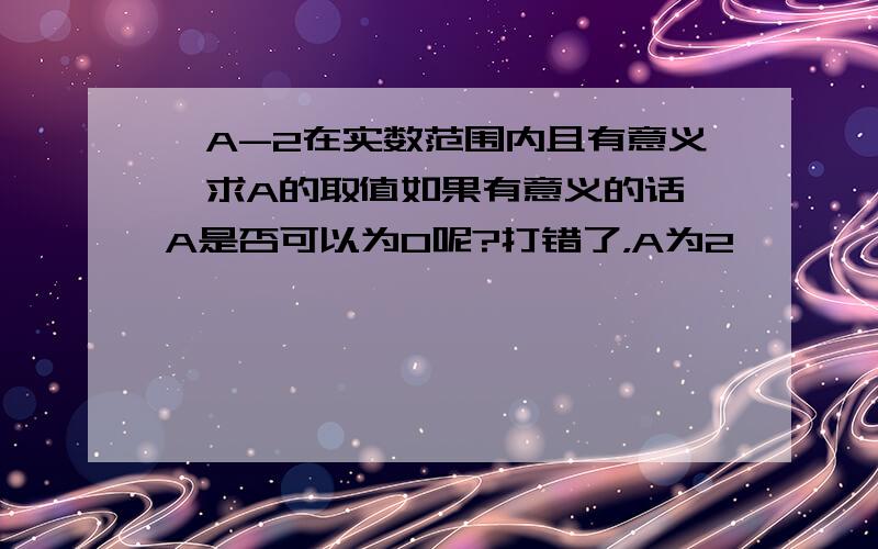 √A-2在实数范围内且有意义,求A的取值如果有意义的话,A是否可以为0呢?打错了，A为2