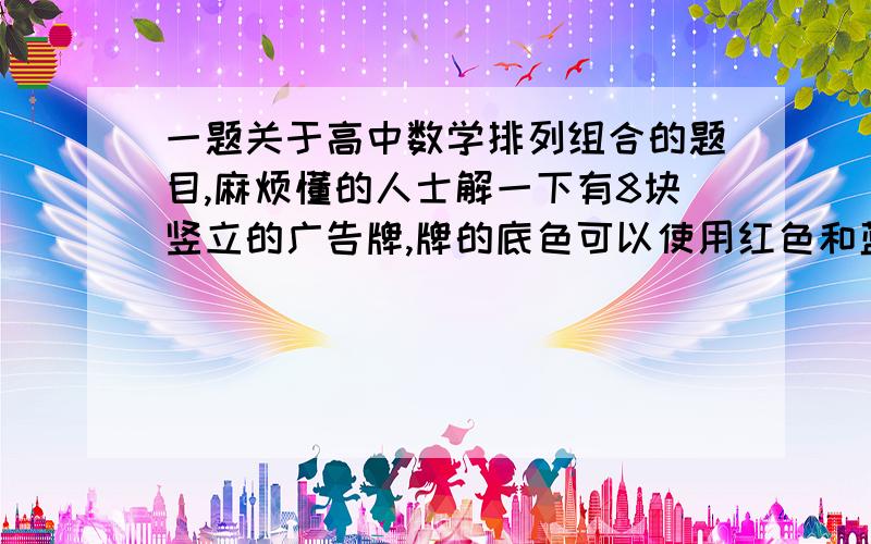 一题关于高中数学排列组合的题目,麻烦懂的人士解一下有8块竖立的广告牌,牌的底色可以使用红色和蓝色两种颜色,若只要求相邻两块牌的底色不同时为红色,则不同的配色方案有多少种.