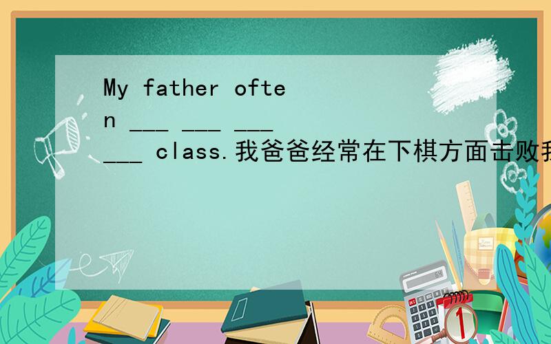 My father often ___ ___ ___ ___ class.我爸爸经常在下棋方面击败我