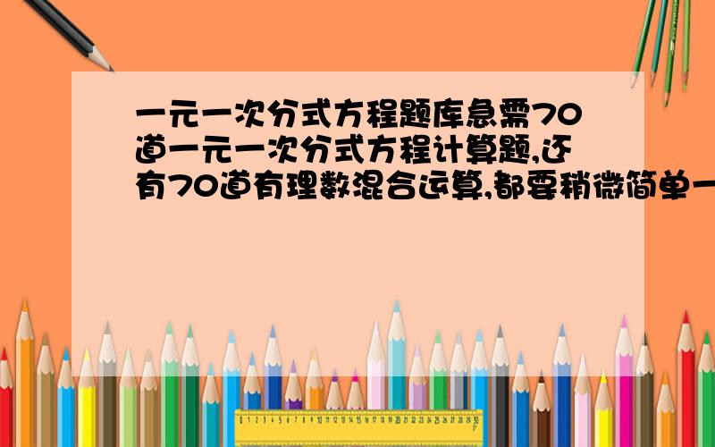 一元一次分式方程题库急需70道一元一次分式方程计算题,还有70道有理数混合运算,都要稍微简单一点的；急需~