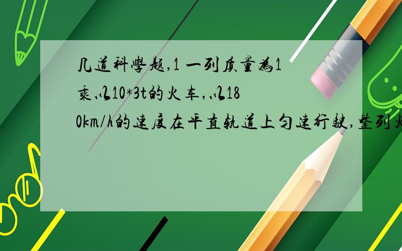 几道科学题,1 一列质量为1乘以10*3t的火车,以180km/h的速度在平直轨道上匀速行驶,整列火车收到的阻力为9乘以10*3牛（1)火车的牵引力多大（2）火车行驶1min时间内,重力做了多少功?机车牵引力