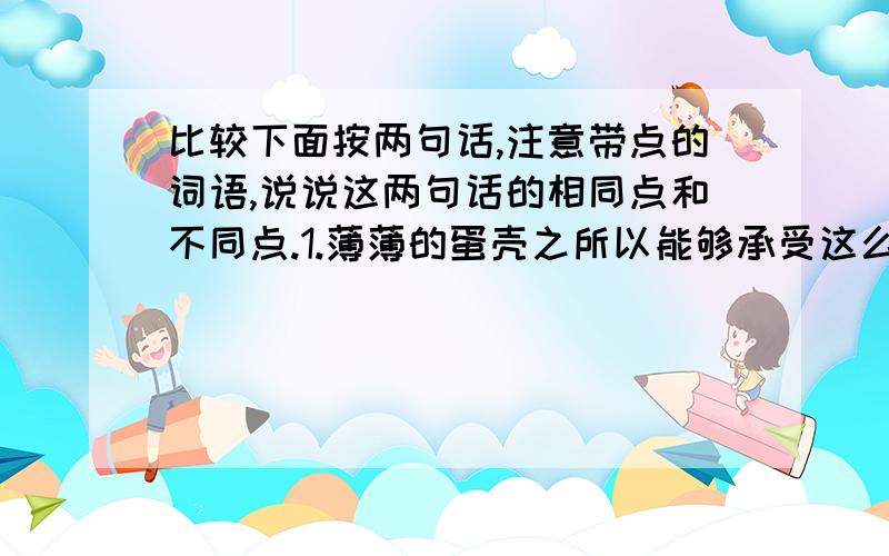 比较下面按两句话,注意带点的词语,说说这两句话的相同点和不同点.1.薄薄的蛋壳之所以能够承受这么大的压力,是因为它能够把受到的压力均匀的分散到蛋壳的各个部分.（带点的词语：之所