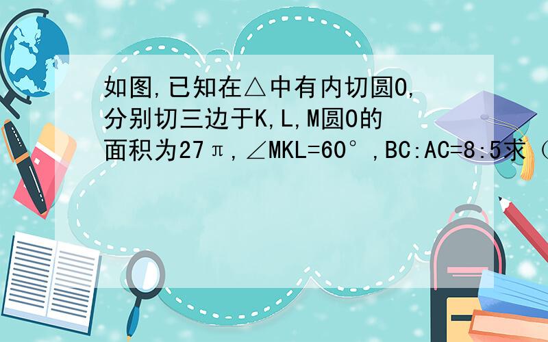 如图,已知在△中有内切圆O,分别切三边于K,L,M圆O的面积为27π,∠MKL=60°,BC:AC=8:5求（1）∠C的度数（2）△ABC的三边长