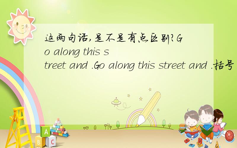 这两句话,是不是有点区别?Go along this street and .Go along this street and .括号里面的部分,在意思上有一点不一样吧?整体意思是完全一致我知道,请把括号里面的给我翻译下.