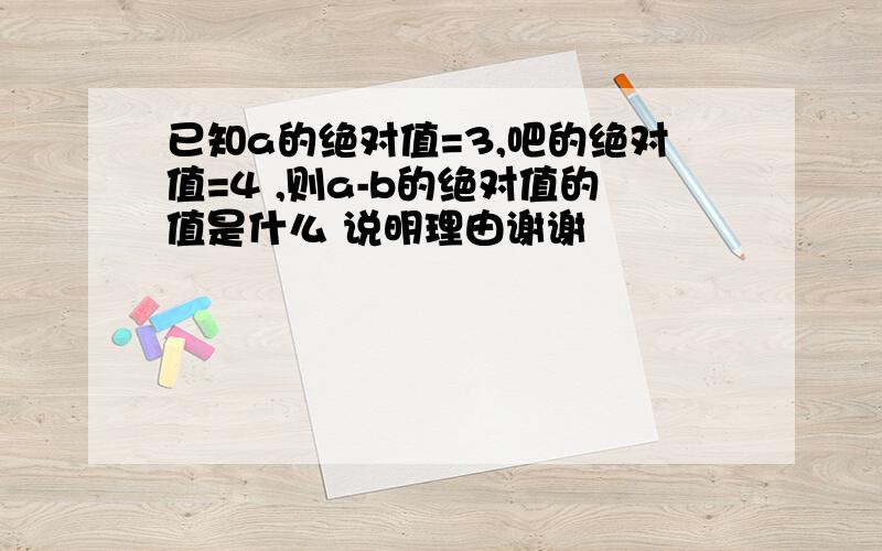 已知a的绝对值=3,吧的绝对值=4 ,则a-b的绝对值的值是什么 说明理由谢谢