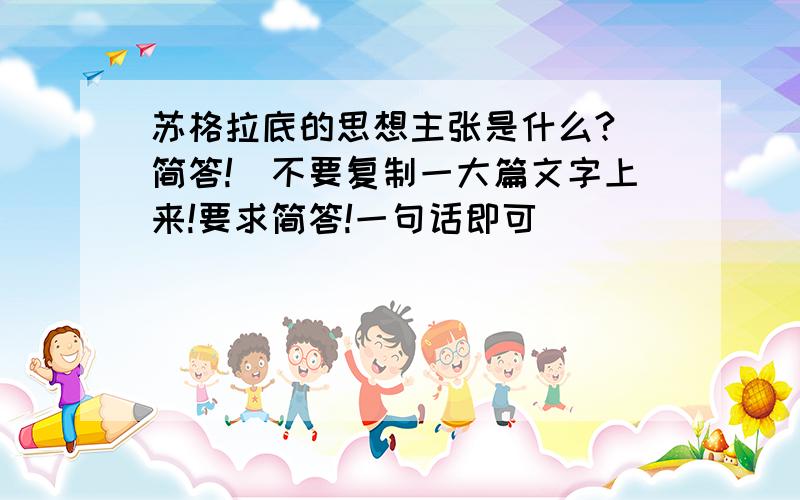 苏格拉底的思想主张是什么?（简答!）不要复制一大篇文字上来!要求简答!一句话即可