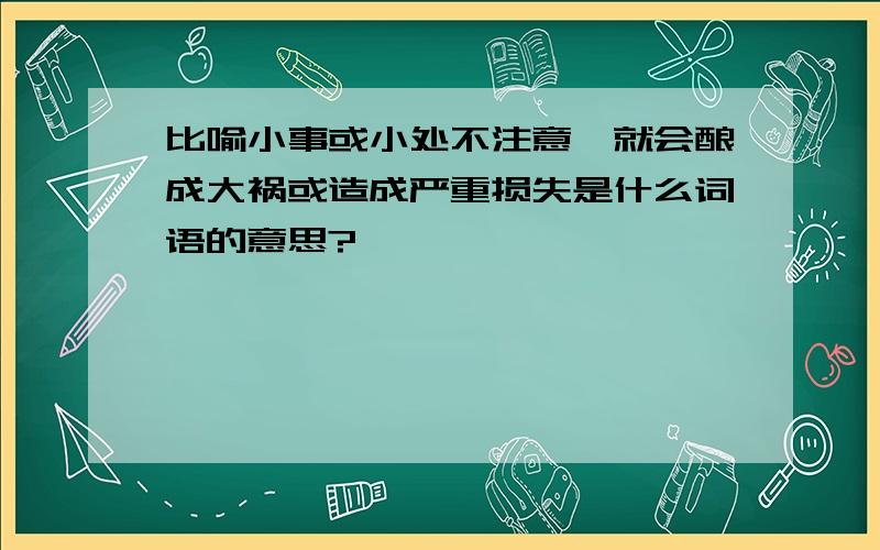 比喻小事或小处不注意,就会酿成大祸或造成严重损失是什么词语的意思?