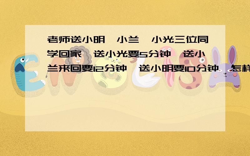 老师送小明、小兰、小光三位同学回家,送小光要5分钟,送小兰来回要12分钟,送小明要10分钟,怎样安排合理