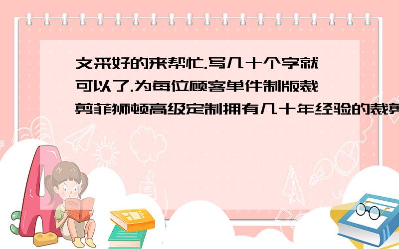 文采好的来帮忙.写几十个字就可以了.为每位顾客单件制版裁剪菲狮顿高级定制拥有几十年经验的裁剪缝纫师傅为每一位顾客都进行单件制版裁剪,并为每位顾客保留身形数据,您的下一次定制