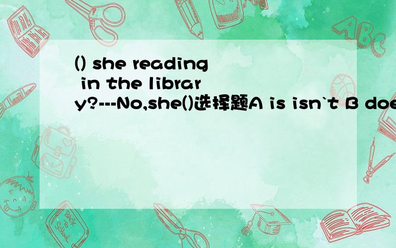 () she reading in the library?---No,she()选择题A is isn`t B does does`t C is doesn`t 连告我原因好吗?