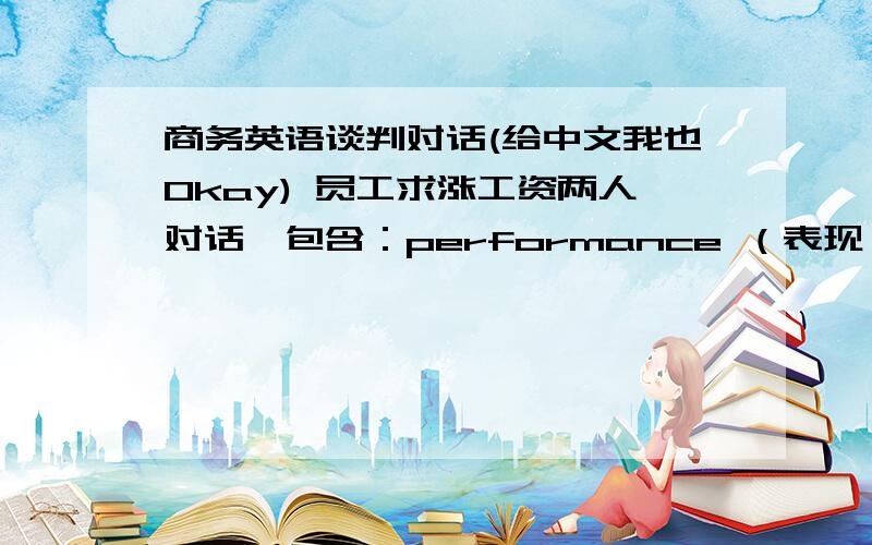 商务英语谈判对话(给中文我也Okay) 员工求涨工资两人对话,包含：performance （表现）,promotion opportunities (晋升机会)提及之前该员工给过老板的员工评估报告,老板也做出了分析check aggreement 老