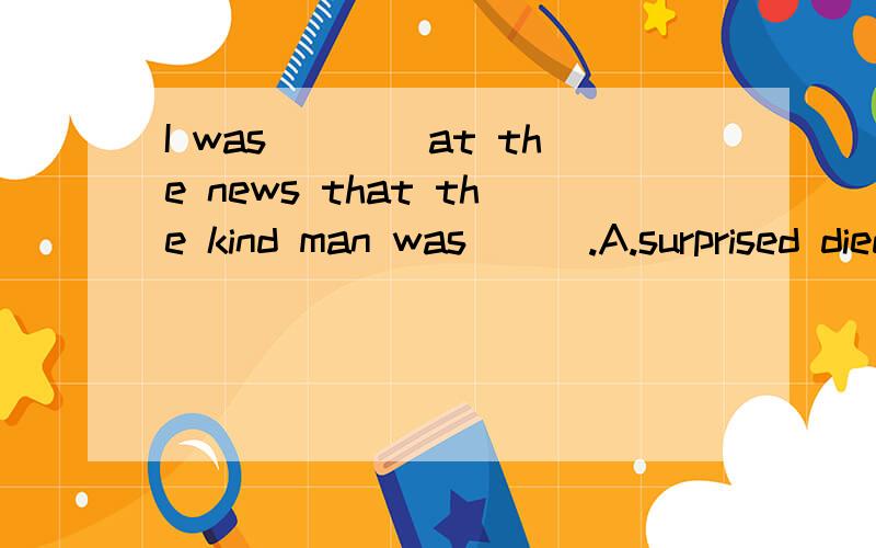 I was____at the news that the kind man was___.A.surprised diedB.surprised deadC.surprising deadD.surprised death