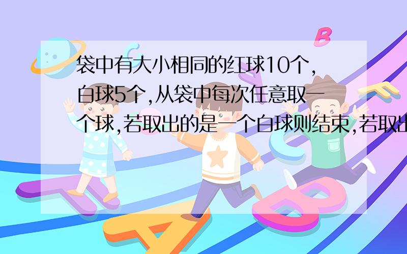 袋中有大小相同的红球10个,白球5个,从袋中每次任意取一个球,若取出的是一个白球则结束,若取出一个红球则放回袋继续取,直到取出白球为止,所需要的次数?