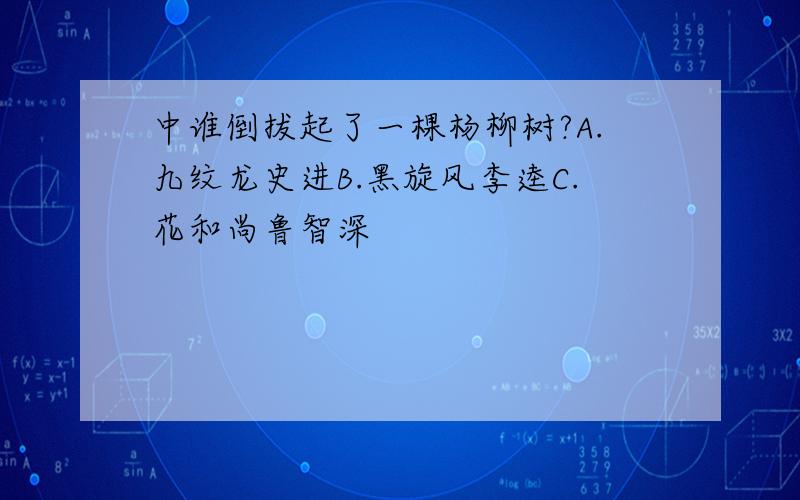 中谁倒拔起了一棵杨柳树?A.九纹龙史进B.黑旋风李逵C.花和尚鲁智深