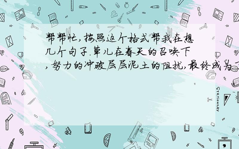 帮帮忙,按照这个格式帮我在想几个句子.草儿在春天的召唤下,努力的冲破层层泥土的阻扰,最终成为了生命的绿.溪流在大海的咆哮声中,坚强的绕过千山万水的阻隔,最终成为了海的魂.鸟儿在