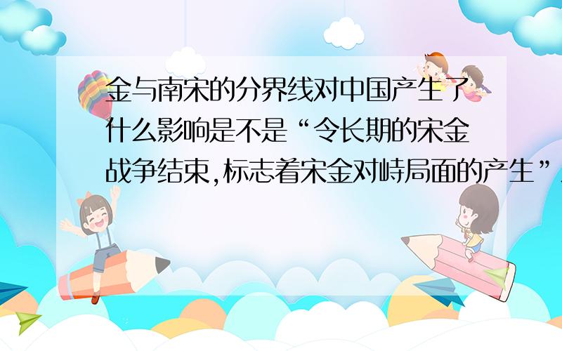 金与南宋的分界线对中国产生了什么影响是不是“令长期的宋金战争结束,标志着宋金对峙局面的产生”之类的如此云云?