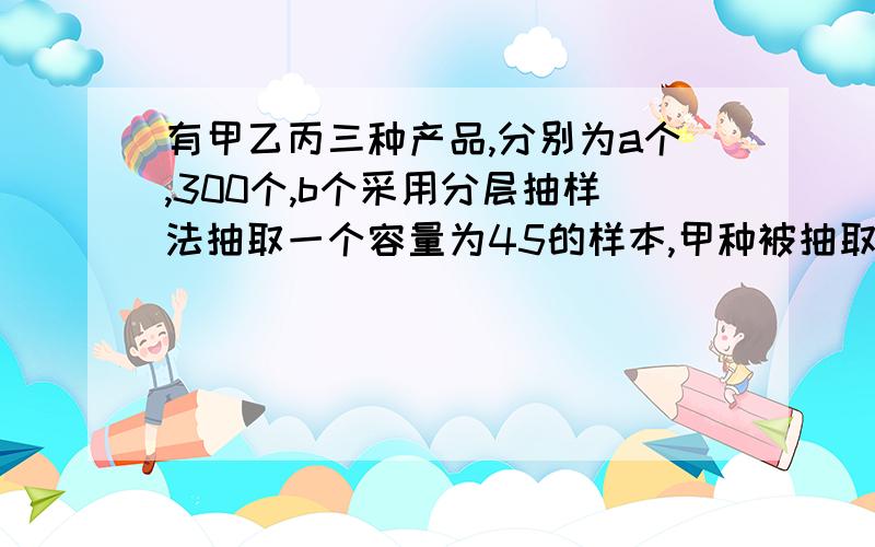 有甲乙丙三种产品,分别为a个,300个,b个采用分层抽样法抽取一个容量为45的样本,甲种被抽取20个丙种被抽取10个,则此三种产品共有几个?a=?b=?