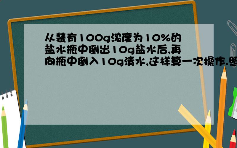 从装有100g浓度为10%的盐水瓶中倒出10g盐水后,再向瓶中倒入10g清水,这样算一次操作.照这样下去,第三次完成后,瓶中盐水浓度为?