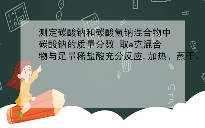 测定碳酸钠和碳酸氢钠混合物中碳酸钠的质量分数.取a克混合物与足量稀盐酸充分反应,加热、蒸干、灼烧,得b克固体.答案提示用CO32-守恒和联立方程做