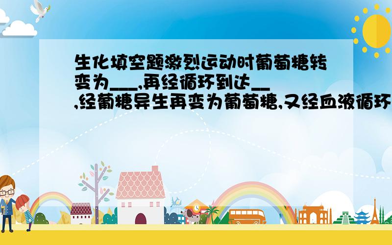 生化填空题激烈运动时葡萄糖转变为___,再经循环到达__,经葡糖异生再变为葡萄糖,又经血液循环供肌肉对葡萄糖的需要,这个过程称为——循环,该循环的净效应是——（产生或消耗）热量.