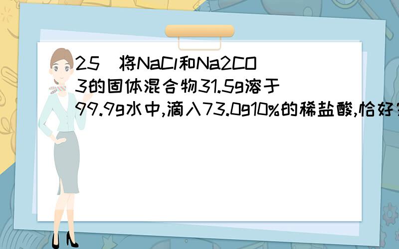 25．将NaCl和Na2CO3的固体混合物31.5g溶于99.9g水中,滴入73.0g10%的稀盐酸,恰好完全反应.反应的化学方程式为：Na2CO3+2HCl==2NaCl+CO2↑+H2O.请计算：(1)原稀盐酸中含溶质HCl的质量.（2分） （2）所得滤液