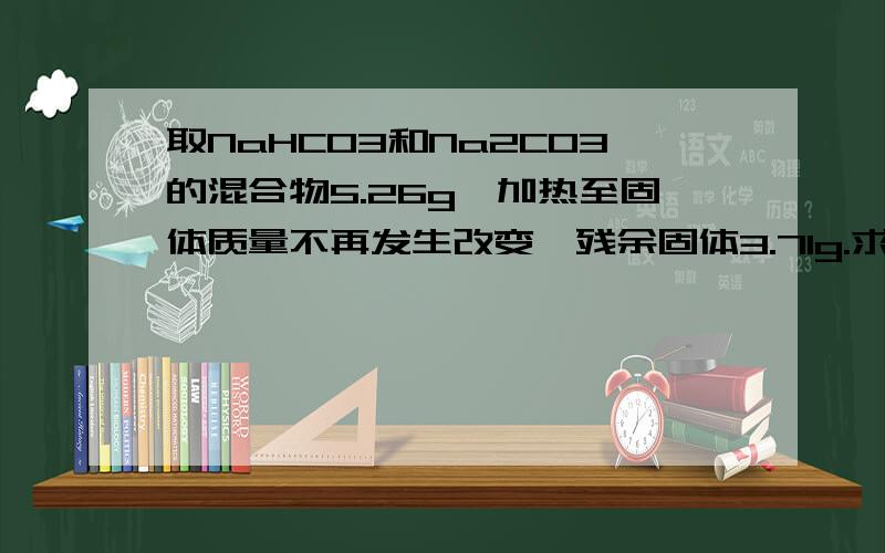 取NaHCO3和Na2CO3的混合物5.26g,加热至固体质量不再发生改变,残余固体3.71g.求原混合物中NaHCO3和Na2CO3质量各多少?