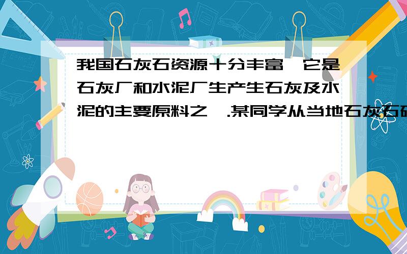 我国石灰石资源十分丰富,它是石灰厂和水泥厂生产生石灰及水泥的主要原料之一.某同学从当地石灰石矿取回若干块矿石样品,他用了以下方法检测当地石灰石矿中碳酸钙的质量分数：取这种