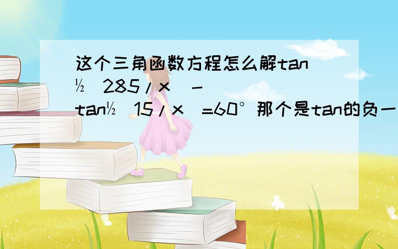 这个三角函数方程怎么解tan½(285/x)－tan½(15/x)=60°那个是tan的负一次方，打错了