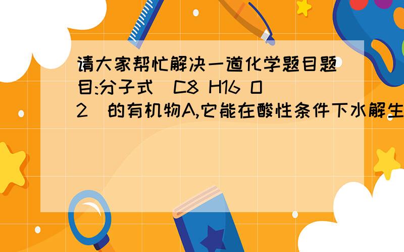 请大家帮忙解决一道化学题目题目:分子式(C8 H16 O2)的有机物A,它能在酸性条件下水解生成B和C,且B在一定条件下能转化成C.则有机物A的可能结构有几种?为什么?PS:溴苯能和氢氧化钠在常温下反