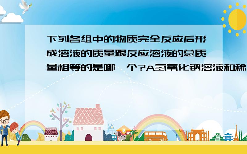 下列各组中的物质完全反应后形成溶液的质量跟反应溶液的总质量相等的是哪一个?A氢氧化钠溶液和稀硫酸B碳酸钠溶液和稀盐酸C氢氧化铜和稀硫酸D氯化镁溶液和氢氧化钠溶液