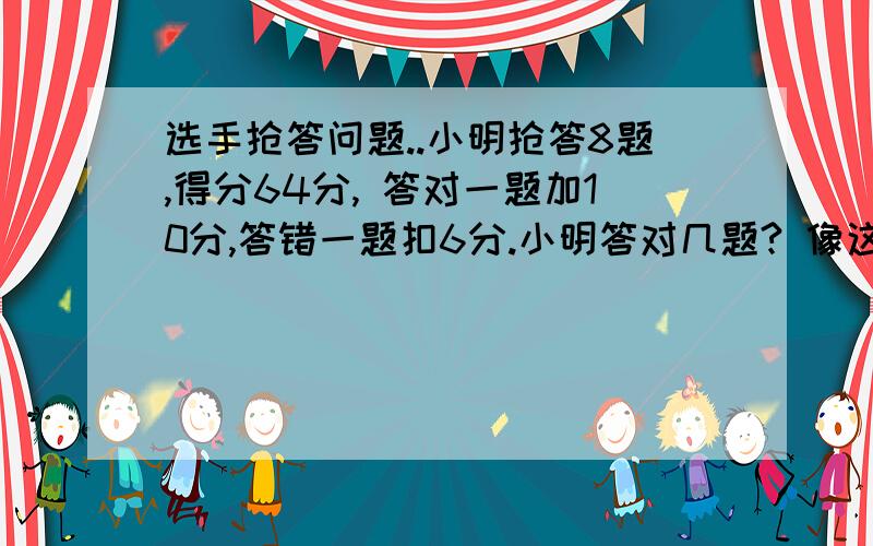 选手抢答问题..小明抢答8题,得分64分, 答对一题加10分,答错一题扣6分.小明答对几题? 像这种类型的题.多来几道.