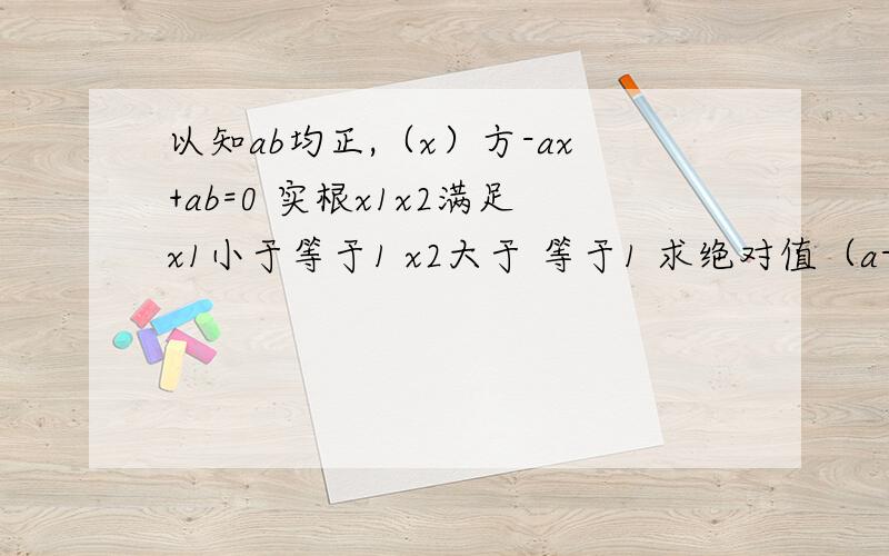 以知ab均正,（x）方-ax+ab=0 实根x1x2满足x1小于等于1 x2大于 等于1 求绝对值（a-b+1）最小值