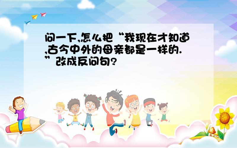 问一下,怎么把“我现在才知道,古今中外的母亲都是一样的.”改成反问句?