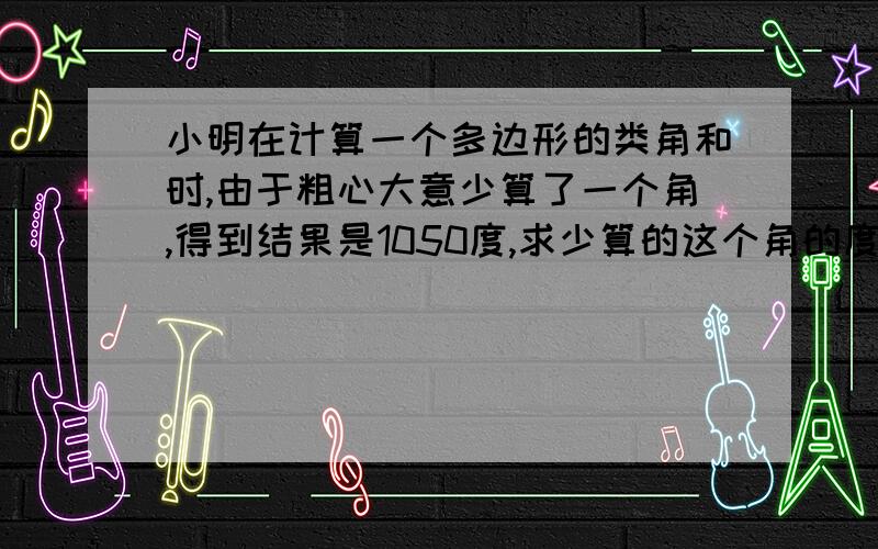 小明在计算一个多边形的类角和时,由于粗心大意少算了一个角,得到结果是1050度,求少算的这个角的度数及多