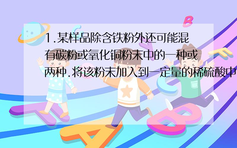 1.某样品除含铁粉外还可能混有碳粉或氧化铜粉末中的一种或两种.将该粉末加入到一定量的稀硫酸中,充分反应后过滤,再向滤液中加入铁粉,铁粉表面只有气泡产生,将滤渣在氧气中充分灼烧,