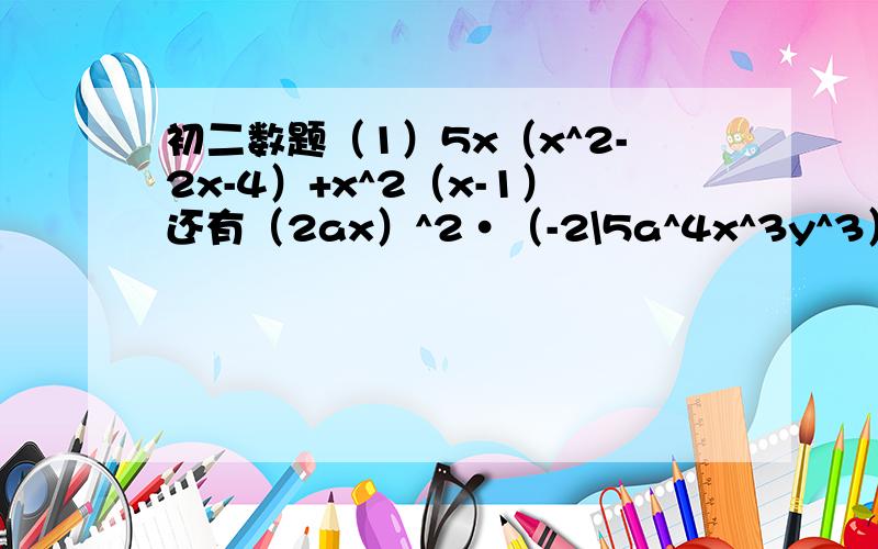 初二数题（1）5x（x^2-2x-4）+x^2（x-1）还有（2ax）^2•（-2\5a^4x^3y^3）\（-1\2a^5xy^2）